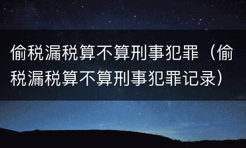 偷税漏税算不算刑事犯罪（偷税漏税算不算刑事犯罪记录）