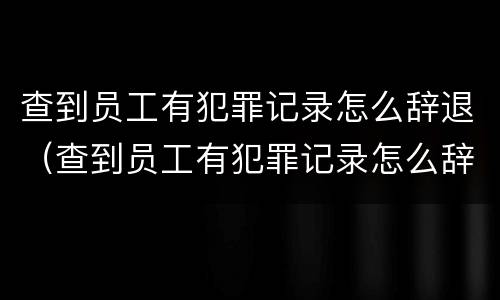 查到员工有犯罪记录怎么辞退（查到员工有犯罪记录怎么辞退呢）