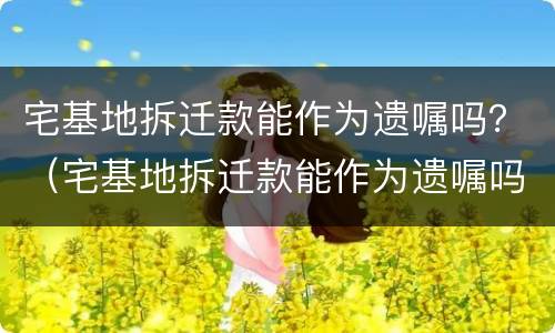 宅基地拆迁款能作为遗嘱吗？（宅基地拆迁款能作为遗嘱吗怎么写）