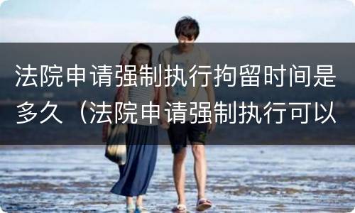 法院申请强制执行拘留时间是多久（法院申请强制执行可以拘留吗）