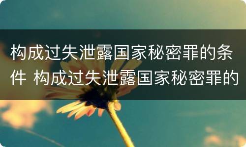 构成过失泄露国家秘密罪的条件 构成过失泄露国家秘密罪的条件是什么