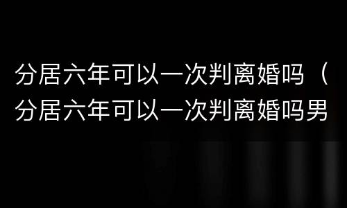 分居六年可以一次判离婚吗（分居六年可以一次判离婚吗男方）
