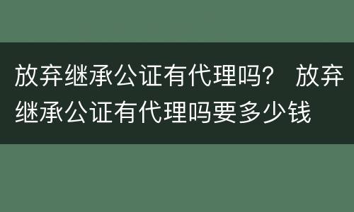 放弃继承公证有代理吗？ 放弃继承公证有代理吗要多少钱