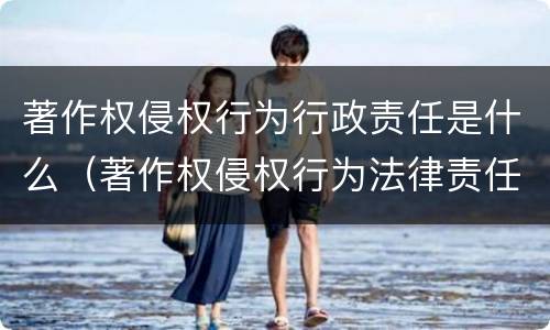 著作权侵权行为行政责任是什么（著作权侵权行为法律责任）