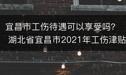 宜昌市工伤待遇可以享受吗？ 湖北省宜昌市2021年工伤津贴