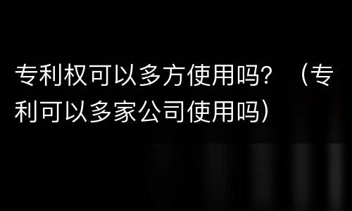 专利权可以多方使用吗？（专利可以多家公司使用吗）
