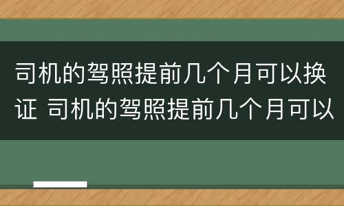 司机的驾照提前几个月可以换证 司机的驾照提前几个月可以换证吗