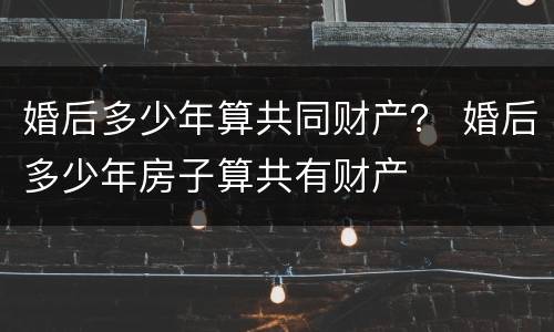 婚后多少年算共同财产？ 婚后多少年房子算共有财产
