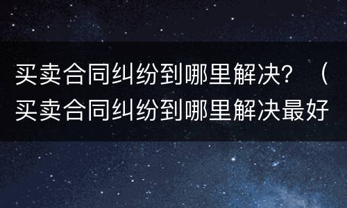买卖合同纠纷到哪里解决？（买卖合同纠纷到哪里解决最好）