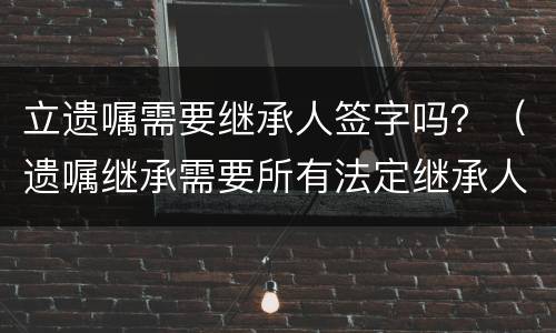 立遗嘱需要继承人签字吗？（遗嘱继承需要所有法定继承人签字吗）