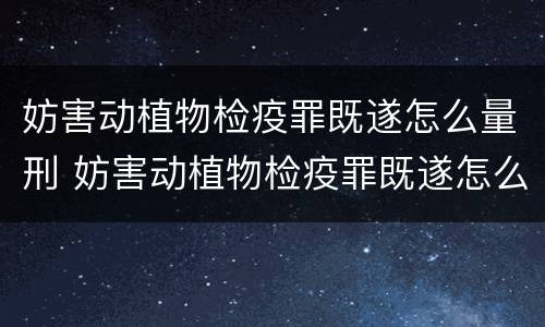 妨害动植物检疫罪既遂怎么量刑 妨害动植物检疫罪既遂怎么量刑的