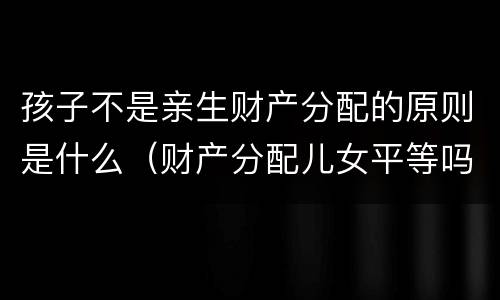 孩子不是亲生财产分配的原则是什么（财产分配儿女平等吗）