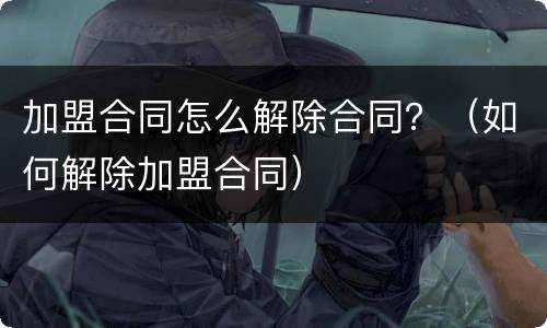 加盟合同怎么解除合同？（如何解除加盟合同）