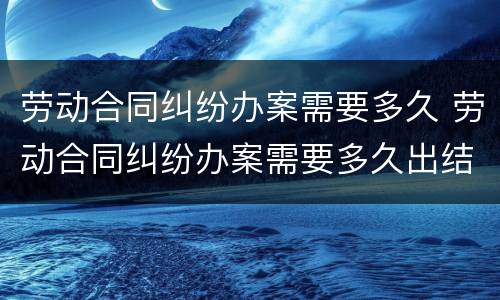 劳动合同纠纷办案需要多久 劳动合同纠纷办案需要多久出结果