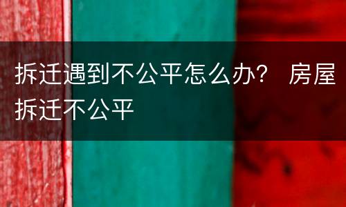 拆迁遇到不公平怎么办？ 房屋拆迁不公平