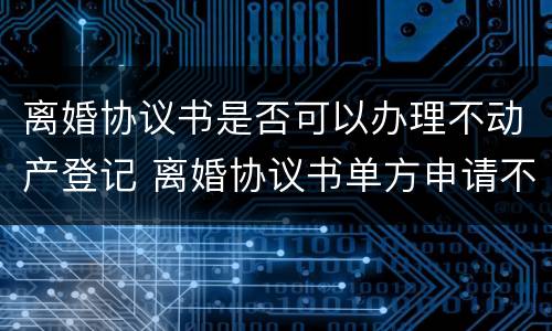 离婚协议书是否可以办理不动产登记 离婚协议书单方申请不动产登记