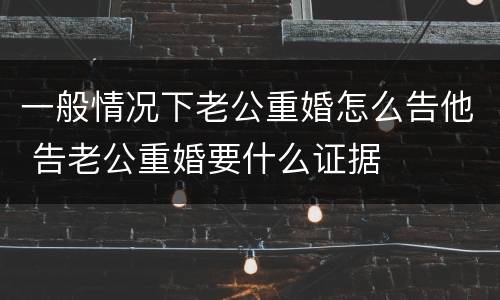 一般情况下老公重婚怎么告他 告老公重婚要什么证据