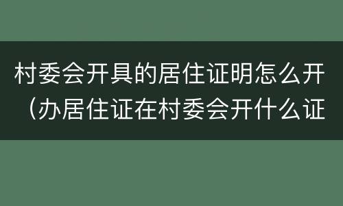 村委会开具的居住证明怎么开（办居住证在村委会开什么证明）