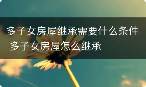 多子女房屋继承需要什么条件 多子女房屋怎么继承