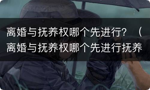 离婚与抚养权哪个先进行？（离婚与抚养权哪个先进行抚养）