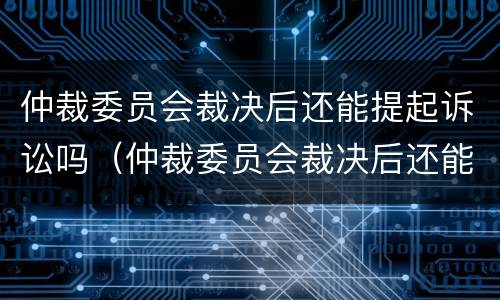 仲裁委员会裁决后还能提起诉讼吗（仲裁委员会裁决后还能提起诉讼吗知乎）