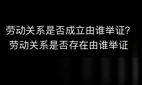 劳动关系是否成立由谁举证？ 劳动关系是否存在由谁举证