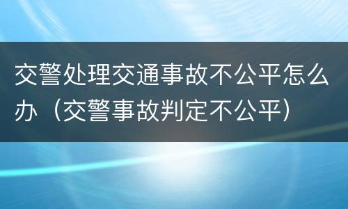 交警处理交通事故不公平怎么办（交警事故判定不公平）