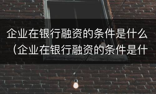 企业在银行融资的条件是什么（企业在银行融资的条件是什么呢）