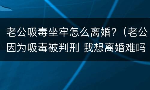 老公吸毒坐牢怎么离婚?（老公因为吸毒被判刑 我想离婚难吗?）