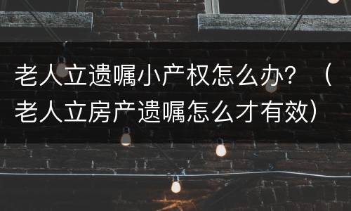 老人立遗嘱小产权怎么办？（老人立房产遗嘱怎么才有效）