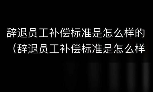 辞退员工补偿标准是怎么样的（辞退员工补偿标准是怎么样的呢）