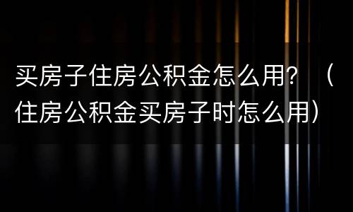 买房子住房公积金怎么用？（住房公积金买房子时怎么用）