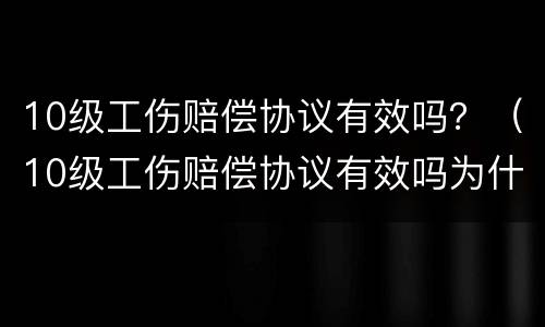10级工伤赔偿协议有效吗？（10级工伤赔偿协议有效吗为什么）