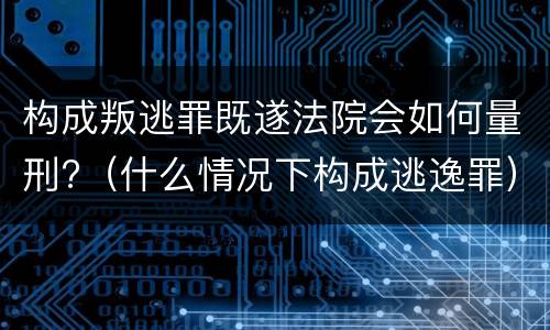构成叛逃罪既遂法院会如何量刑?（什么情况下构成逃逸罪）