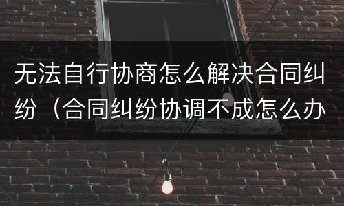 无法自行协商怎么解决合同纠纷（合同纠纷协调不成怎么办）