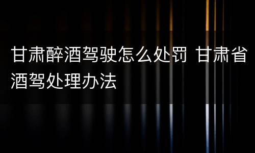 甘肃醉酒驾驶怎么处罚 甘肃省酒驾处理办法