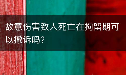 故意伤害致人死亡在拘留期可以撤诉吗？