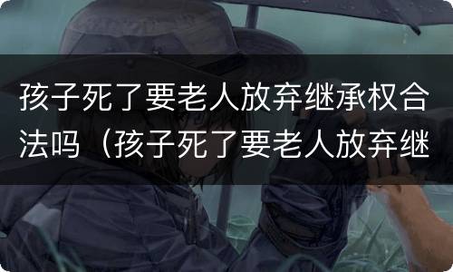孩子死了要老人放弃继承权合法吗（孩子死了要老人放弃继承权合法吗知乎）
