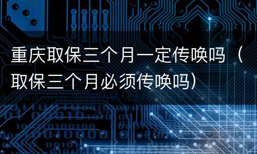 重庆取保三个月一定传唤吗（取保三个月必须传唤吗）