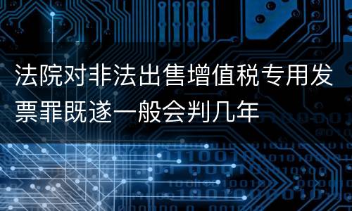 法院对非法出售增值税专用发票罪既遂一般会判几年