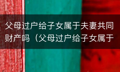 父母过户给子女属于夫妻共同财产吗（父母过户给子女属于夫妻共同财产吗）