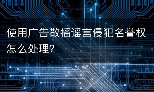 使用广告散播谣言侵犯名誉权怎么处理？