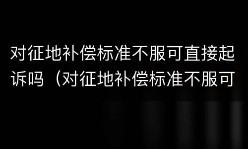 对征地补偿标准不服可直接起诉吗（对征地补偿标准不服可直接起诉吗）