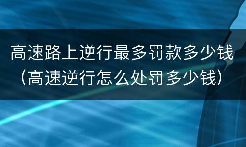 高速路上逆行最多罚款多少钱（高速逆行怎么处罚多少钱）