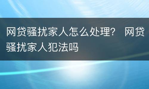 网贷骚扰家人怎么处理？ 网贷骚扰家人犯法吗