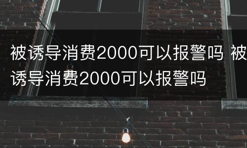 被诱导消费2000可以报警吗 被诱导消费2000可以报警吗