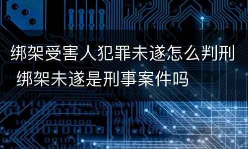 绑架受害人犯罪未遂怎么判刑 绑架未遂是刑事案件吗