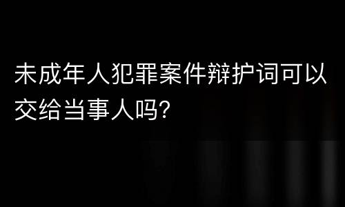 未成年人犯罪案件辩护词可以交给当事人吗？