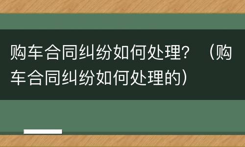 购车合同纠纷如何处理？（购车合同纠纷如何处理的）