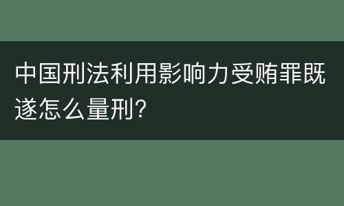 中国刑法利用影响力受贿罪既遂怎么量刑?